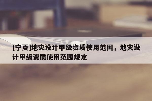 [寧夏]地災(zāi)設(shè)計(jì)甲級(jí)資質(zhì)使用范圍，地災(zāi)設(shè)計(jì)甲級(jí)資質(zhì)使用范圍規(guī)定