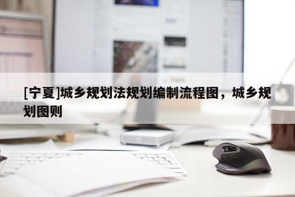 [寧夏]城鄉(xiāng)規(guī)劃法規(guī)劃編制流程圖，城鄉(xiāng)規(guī)劃圖則