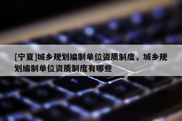 [寧夏]城鄉(xiāng)規(guī)劃編制單位資質(zhì)制度，城鄉(xiāng)規(guī)劃編制單位資質(zhì)制度有哪些