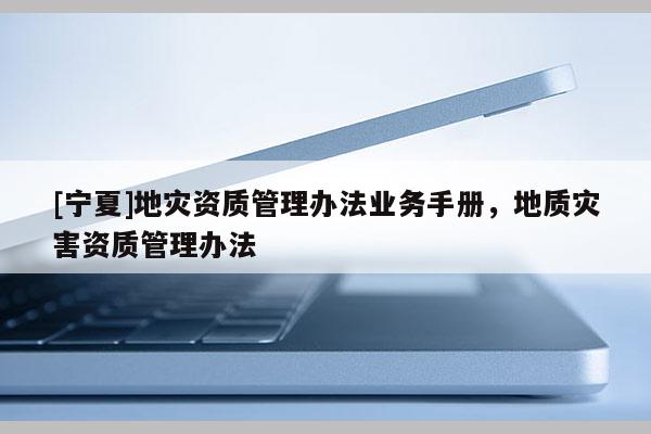 [寧夏]地災(zāi)資質(zhì)管理辦法業(yè)務(wù)手冊，地質(zhì)災(zāi)害資質(zhì)管理辦法