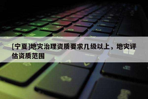 [寧夏]地災(zāi)治理資質(zhì)要求幾級(jí)以上，地災(zāi)評(píng)估資質(zhì)范圍