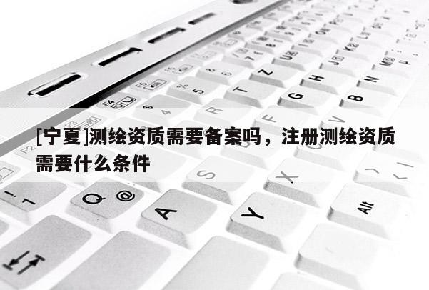 [寧夏]測(cè)繪資質(zhì)需要備案嗎，注冊(cè)測(cè)繪資質(zhì)需要什么條件