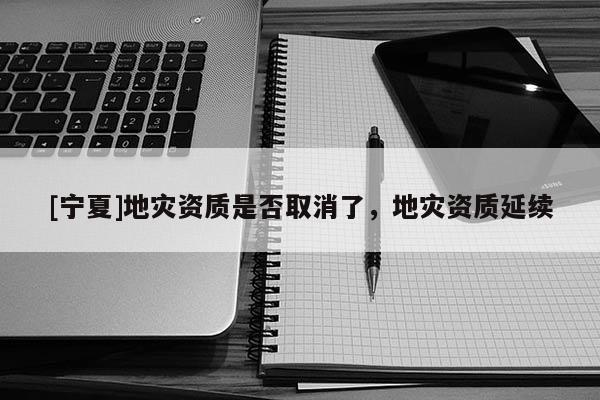 [寧夏]地災(zāi)資質(zhì)是否取消了，地災(zāi)資質(zhì)延續(xù)