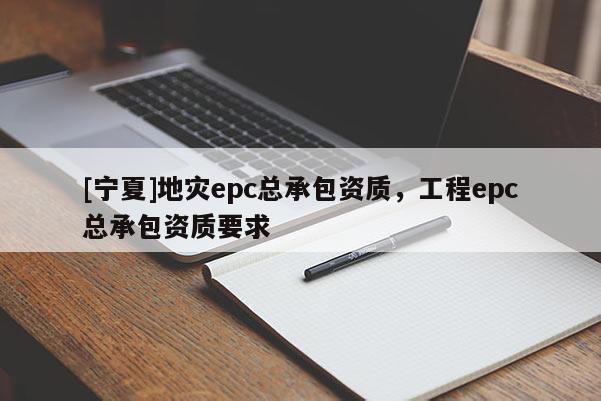 [寧夏]地災(zāi)epc總承包資質(zhì)，工程epc總承包資質(zhì)要求