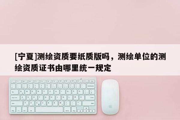 [寧夏]測(cè)繪資質(zhì)要紙質(zhì)版嗎，測(cè)繪單位的測(cè)繪資質(zhì)證書(shū)由哪里統(tǒng)一規(guī)定