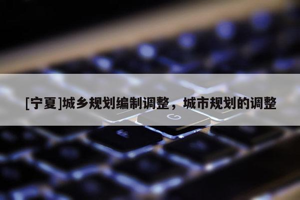 [寧夏]城鄉(xiāng)規(guī)劃編制調(diào)整，城市規(guī)劃的調(diào)整