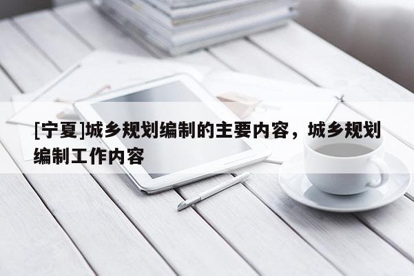 [寧夏]城鄉(xiāng)規(guī)劃編制的主要內(nèi)容，城鄉(xiāng)規(guī)劃編制工作內(nèi)容