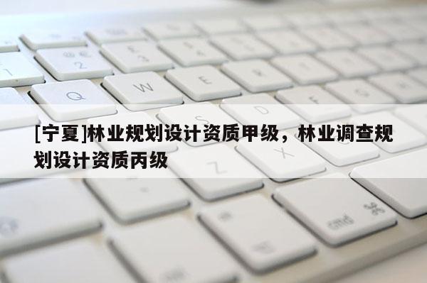 [寧夏]林業(yè)規(guī)劃設計資質(zhì)甲級，林業(yè)調(diào)查規(guī)劃設計資質(zhì)丙級