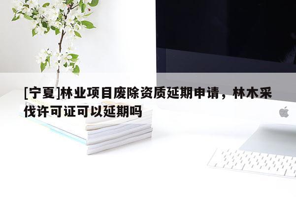 [寧夏]林業(yè)項(xiàng)目廢除資質(zhì)延期申請(qǐng)，林木采伐許可證可以延期嗎