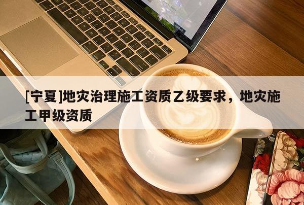 [寧夏]地災(zāi)治理施工資質(zhì)乙級(jí)要求，地災(zāi)施工甲級(jí)資質(zhì)