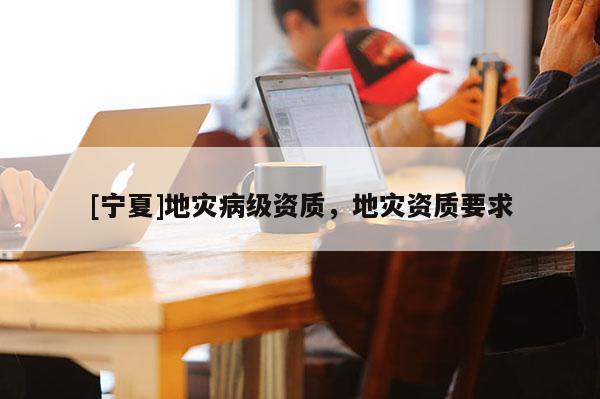 [寧夏]地災(zāi)病級資質(zhì)，地災(zāi)資質(zhì)要求