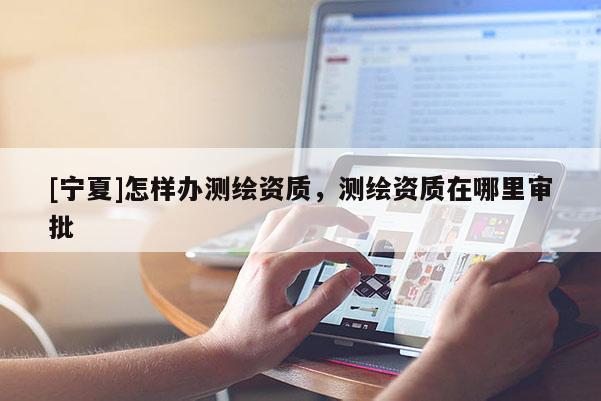 [寧夏]怎樣辦測(cè)繪資質(zhì)，測(cè)繪資質(zhì)在哪里審批