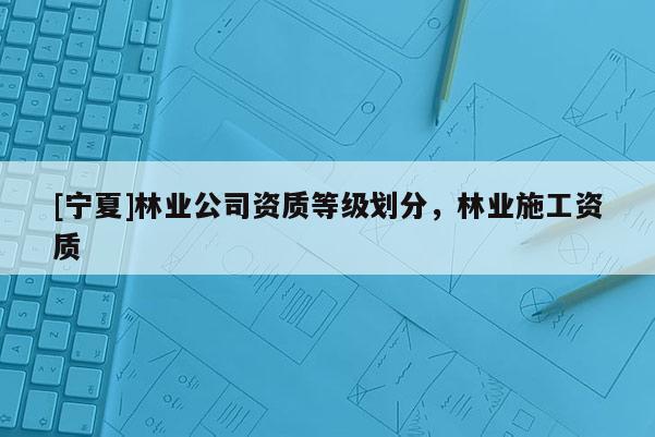 [寧夏]林業(yè)公司資質(zhì)等級劃分，林業(yè)施工資質(zhì)