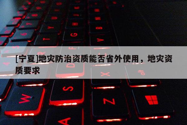 [寧夏]地災(zāi)防治資質(zhì)能否省外使用，地災(zāi)資質(zhì)要求