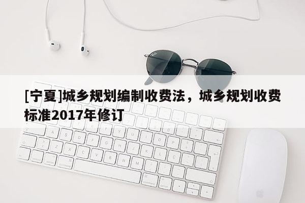 [寧夏]城鄉(xiāng)規(guī)劃編制收費法，城鄉(xiāng)規(guī)劃收費標(biāo)準(zhǔn)2017年修訂