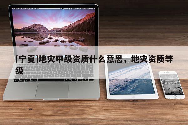 [寧夏]地災(zāi)甲級資質(zhì)什么意思，地災(zāi)資質(zhì)等級