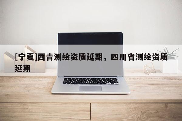 [寧夏]西青測(cè)繪資質(zhì)延期，四川省測(cè)繪資質(zhì)延期