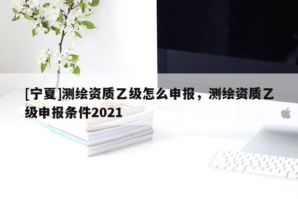 [寧夏]測(cè)繪資質(zhì)乙級(jí)怎么申報(bào)，測(cè)繪資質(zhì)乙級(jí)申報(bào)條件2021