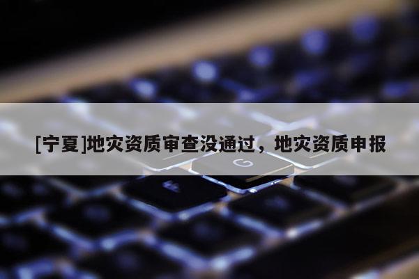 [寧夏]地災(zāi)資質(zhì)審查沒通過，地災(zāi)資質(zhì)申報(bào)