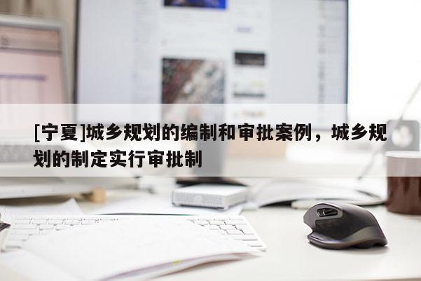 [寧夏]城鄉(xiāng)規(guī)劃的編制和審批案例，城鄉(xiāng)規(guī)劃的制定實行審批制