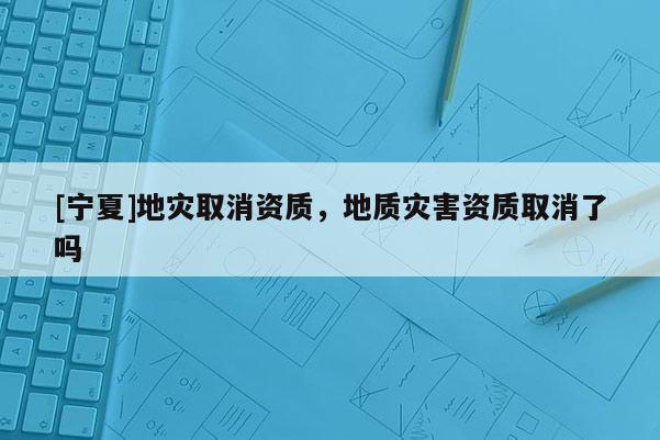 [寧夏]地災(zāi)取消資質(zhì)，地質(zhì)災(zāi)害資質(zhì)取消了嗎