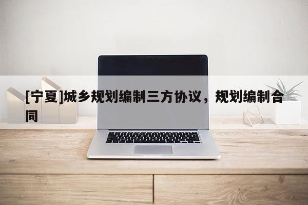 [寧夏]城鄉(xiāng)規(guī)劃編制三方協(xié)議，規(guī)劃編制合同