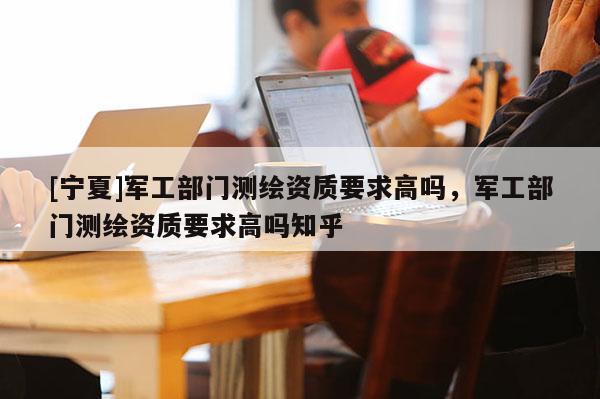 [寧夏]軍工部門測繪資質(zhì)要求高嗎，軍工部門測繪資質(zhì)要求高嗎知乎