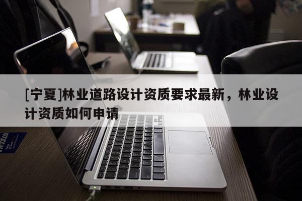 [寧夏]林業(yè)道路設計資質要求最新，林業(yè)設計資質如何申請