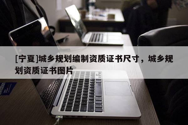 [寧夏]城鄉(xiāng)規(guī)劃編制資質(zhì)證書尺寸，城鄉(xiāng)規(guī)劃資質(zhì)證書圖片