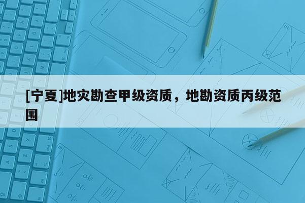 [寧夏]地災勘查甲級資質，地勘資質丙級范圍