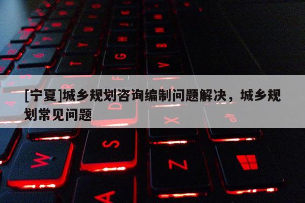 [寧夏]城鄉(xiāng)規(guī)劃咨詢編制問(wèn)題解決，城鄉(xiāng)規(guī)劃常見問(wèn)題