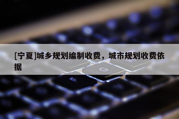 [寧夏]城鄉(xiāng)規(guī)劃編制收費(fèi)，城市規(guī)劃收費(fèi)依據(jù)