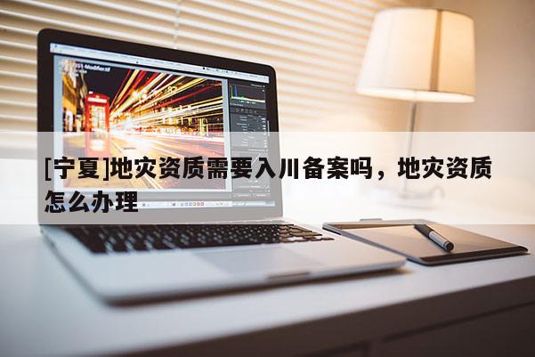 [寧夏]地災資質需要入川備案嗎，地災資質怎么辦理