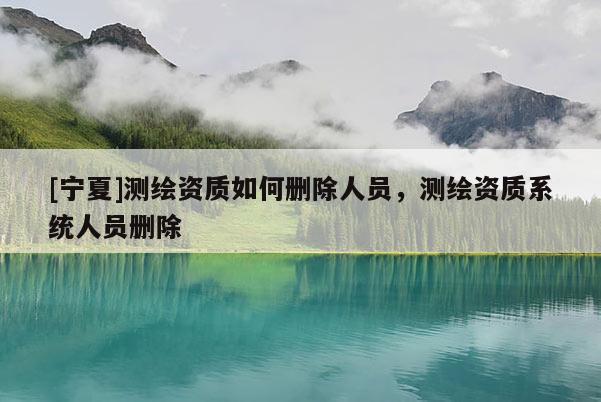 [寧夏]測繪資質如何刪除人員，測繪資質系統(tǒng)人員刪除