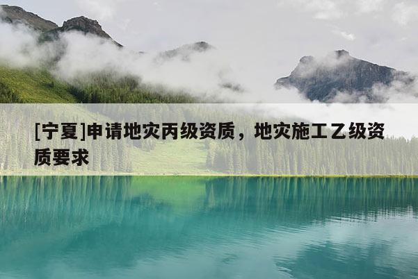 [寧夏]申請地災(zāi)丙級資質(zhì)，地災(zāi)施工乙級資質(zhì)要求