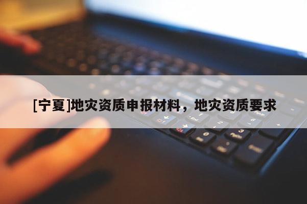[寧夏]地災(zāi)資質(zhì)申報材料，地災(zāi)資質(zhì)要求