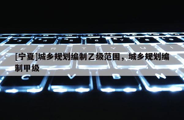 [寧夏]城鄉(xiāng)規(guī)劃編制乙級范圍，城鄉(xiāng)規(guī)劃編制甲級