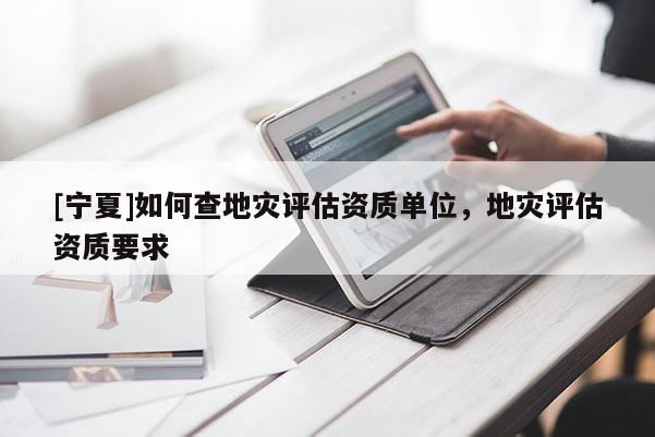 [寧夏]如何查地災(zāi)評(píng)估資質(zhì)單位，地災(zāi)評(píng)估資質(zhì)要求