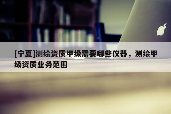 [寧夏]測繪資質(zhì)甲級需要哪些儀器，測繪甲級資質(zhì)業(yè)務(wù)范圍