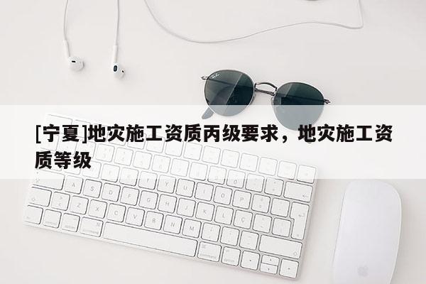 [寧夏]地災(zāi)施工資質(zhì)丙級(jí)要求，地災(zāi)施工資質(zhì)等級(jí)