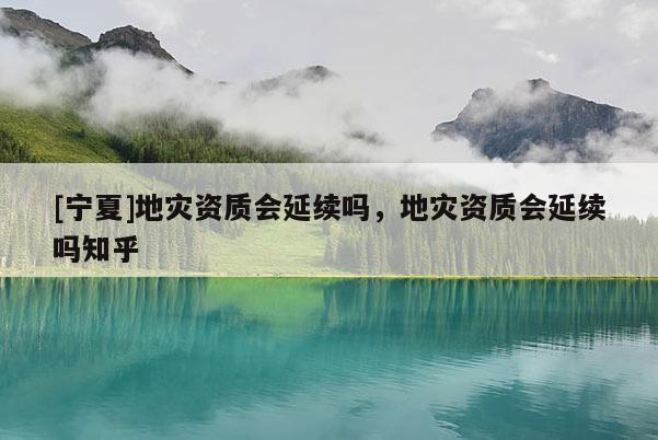 [寧夏]地災(zāi)資質(zhì)會延續(xù)嗎，地災(zāi)資質(zhì)會延續(xù)嗎知乎