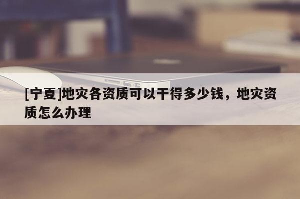 [寧夏]地災(zāi)各資質(zhì)可以干得多少錢，地災(zāi)資質(zhì)怎么辦理