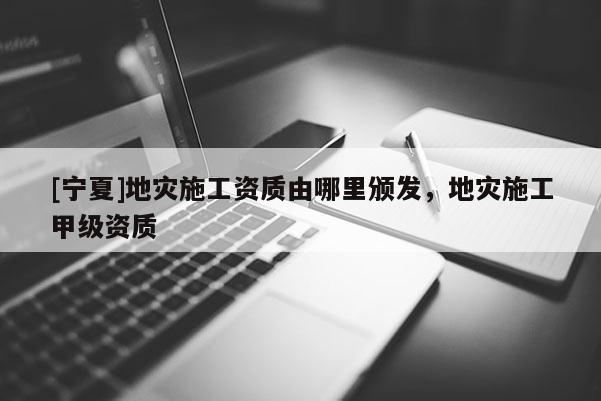 [寧夏]地災(zāi)施工資質(zhì)由哪里頒發(fā)，地災(zāi)施工甲級(jí)資質(zhì)