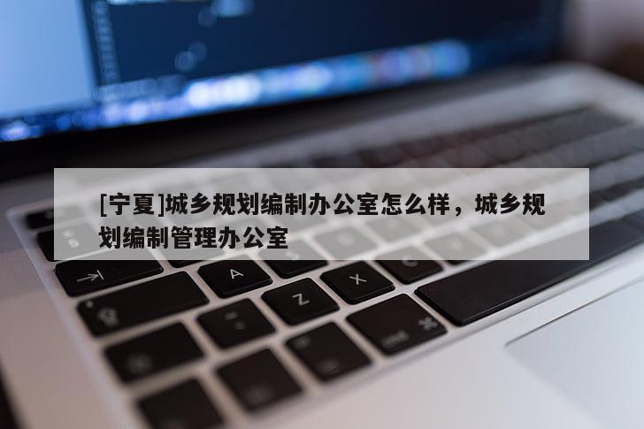 [寧夏]城鄉(xiāng)規(guī)劃編制辦公室怎么樣，城鄉(xiāng)規(guī)劃編制管理辦公室