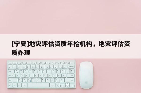 [寧夏]地災(zāi)評估資質(zhì)年檢機(jī)構(gòu)，地災(zāi)評估資質(zhì)辦理