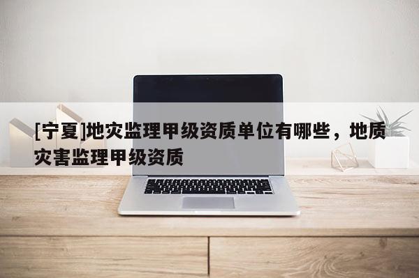 [寧夏]地災監(jiān)理甲級資質(zhì)單位有哪些，地質(zhì)災害監(jiān)理甲級資質(zhì)
