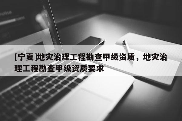 [寧夏]地災治理工程勘查甲級資質，地災治理工程勘查甲級資質要求