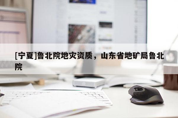 [寧夏]魯北院地災(zāi)資質(zhì)，山東省地礦局魯北院