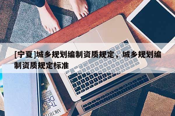 [寧夏]城鄉(xiāng)規(guī)劃編制資質(zhì)規(guī)定，城鄉(xiāng)規(guī)劃編制資質(zhì)規(guī)定標準