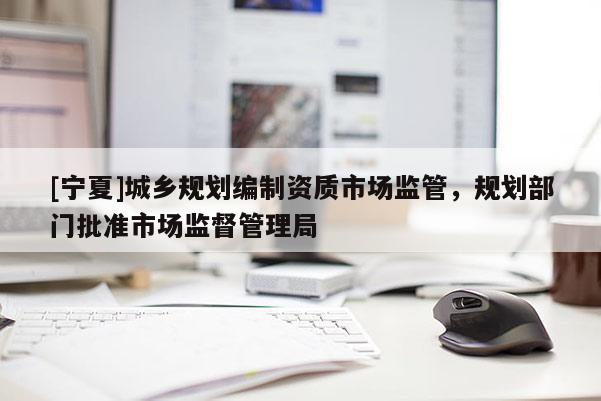 [寧夏]城鄉(xiāng)規(guī)劃編制資質(zhì)市場監(jiān)管，規(guī)劃部門批準市場監(jiān)督管理局